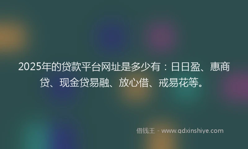 2025年的贷款平台网址是多少有：日日盈、惠商贷、现金贷易融、放心借、戒易花等。