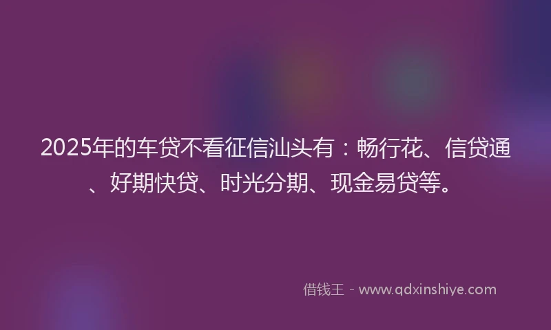 2025年的车贷不看征信汕头有：畅行花、信贷通、好期快贷、时光分期、现金易贷等。