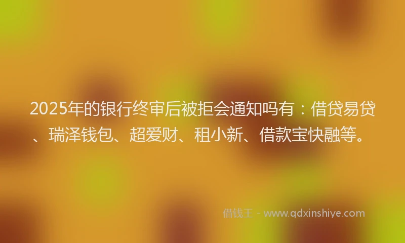 2025年的银行终审后被拒会通知吗有：借贷易贷、瑞泽钱包、超爱财、租小新、借款宝快融等。