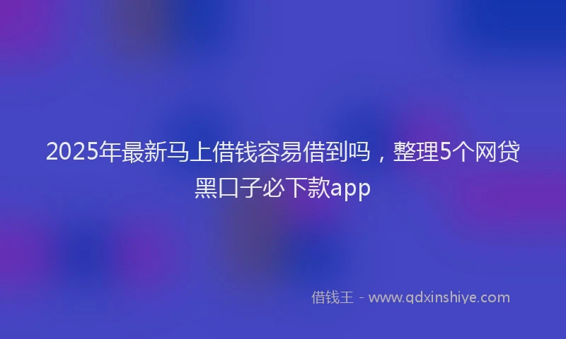 2025年最新马上借钱容易借到吗，整理5个网贷黑口子必下款app