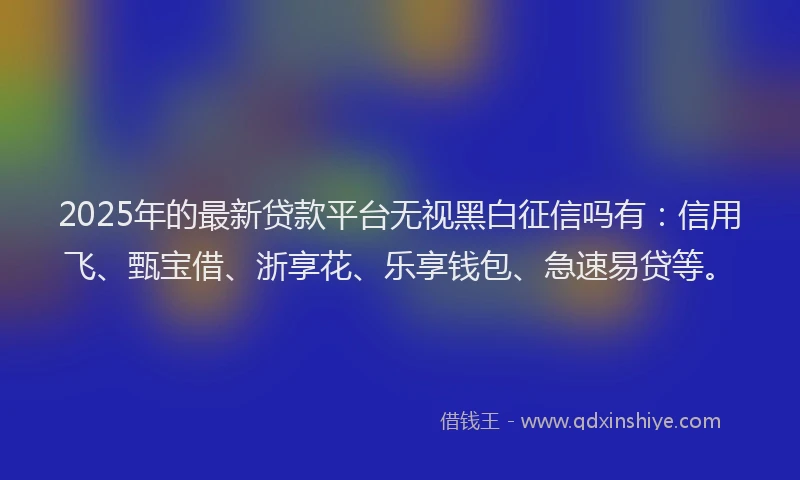 2025年的最新贷款平台无视黑白征信吗有：信用飞、甄宝借、浙享花、乐享钱包、急速易贷等。
