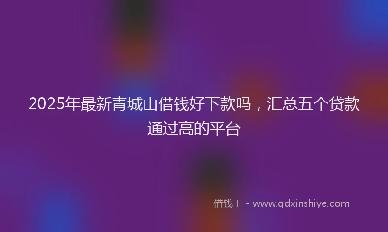 2025年最新青城山借钱好下款吗，汇总五个贷款通过高的平台