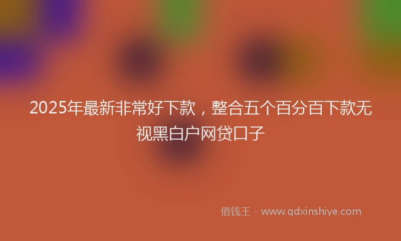 2025年最新非常好下款，整合五个百分百下款无视黑白户网贷口子