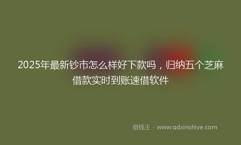2025年最新钞市怎么样好下款吗，归纳五个芝麻借款实时到账速借软件