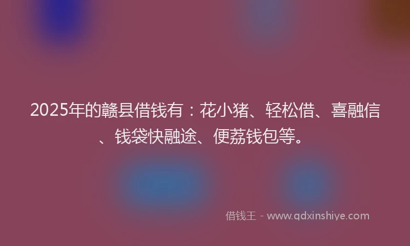 2025年的赣县借钱有：花小猪、轻松借、喜融信、钱袋快融途、便荔钱包等。