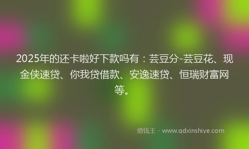 2025年的还卡啦好下款吗有：芸豆分-芸豆花、现金侠速贷、你我贷借款、安逸速贷、恒瑞财富网等。
