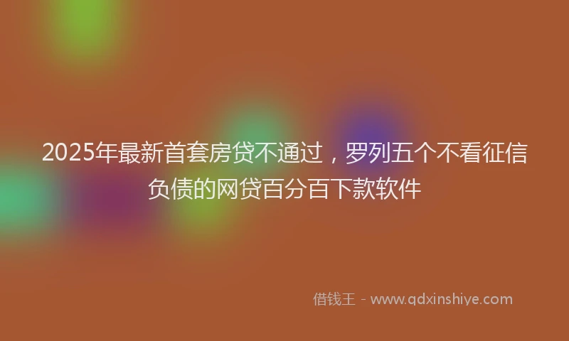 2025年最新首套房贷不通过，罗列五个不看征信负债的网贷百分百下款软件