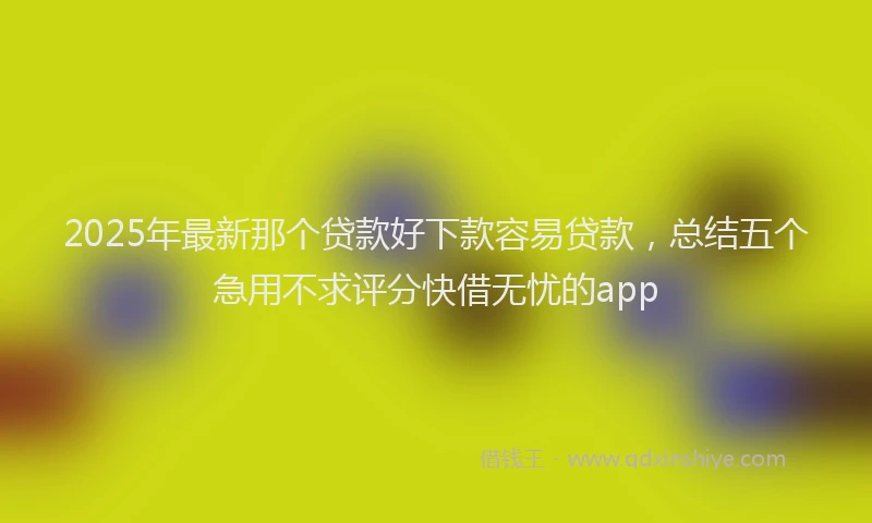 2025年最新那个贷款好下款容易贷款，总结五个急用不求评分快借无忧的app