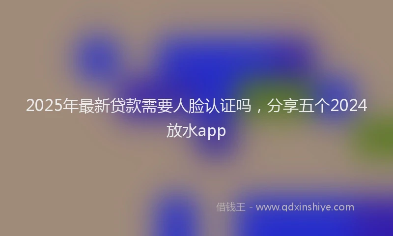 2025年最新贷款需要人脸认证吗，分享五个2024放水app
