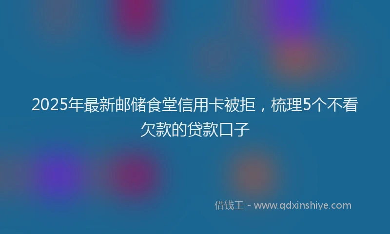 2025年最新邮储食堂信用卡被拒，梳理5个不看欠款的贷款口子