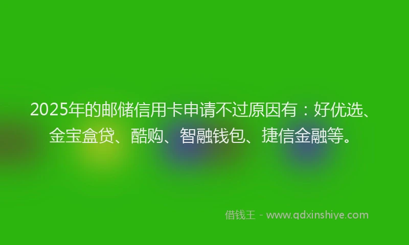 2025年的邮储信用卡申请不过原因有：好优选、金宝盒贷、酷购、智融钱包、捷信金融等。