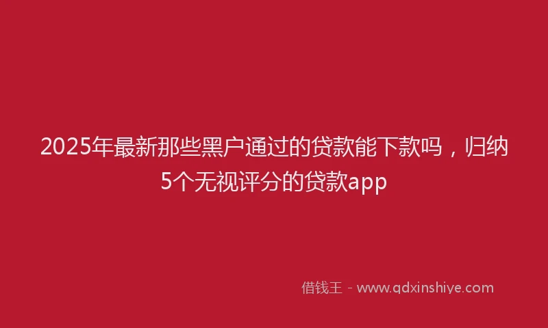 2025年最新那些黑户通过的贷款能下款吗，归纳5个无视评分的贷款app