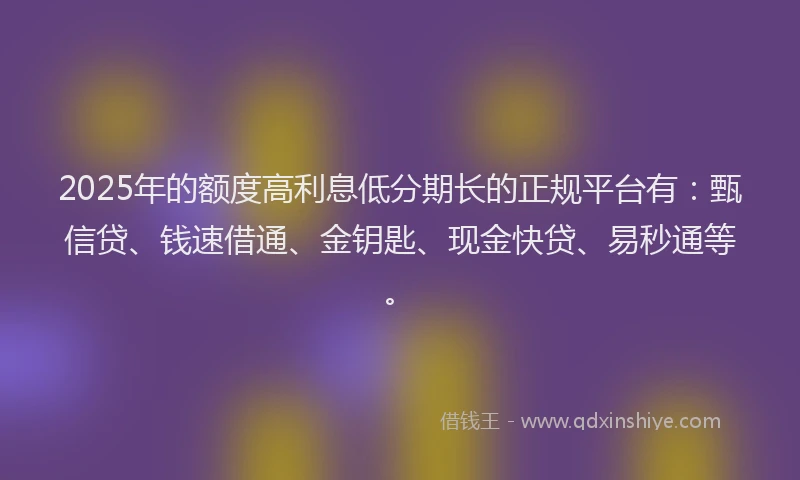 2025年的额度高利息低分期长的正规平台有：甄信贷、钱速借通、金钥匙、现金快贷、易秒通等。