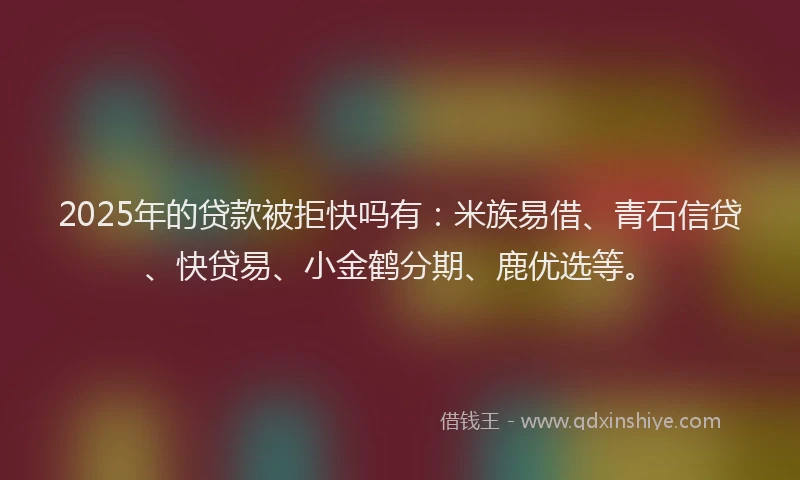 2025年的贷款被拒快吗有：米族易借、青石信贷、快贷易、小金鹤分期、鹿优选等。