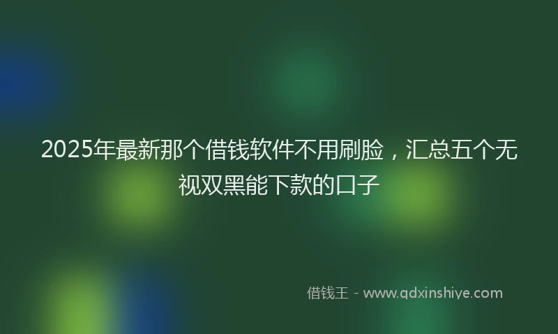 2025年最新那个借钱软件不用刷脸，汇总五个无视双黑能下款的口子