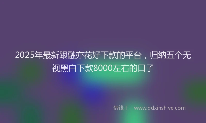 2025年最新跟融亦花好下款的平台，归纳五个无视黑白下款8000左右的口子