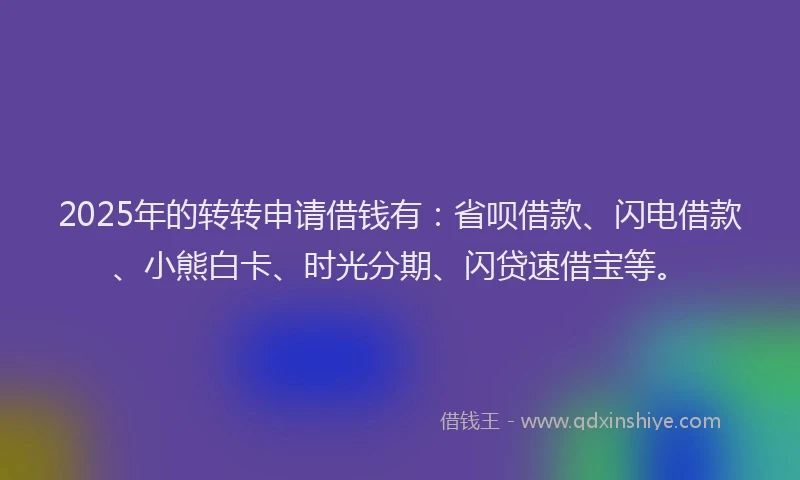 2025年的转转申请借钱有：省呗借款、闪电借款、小熊白卡、时光分期、闪贷速借宝等。