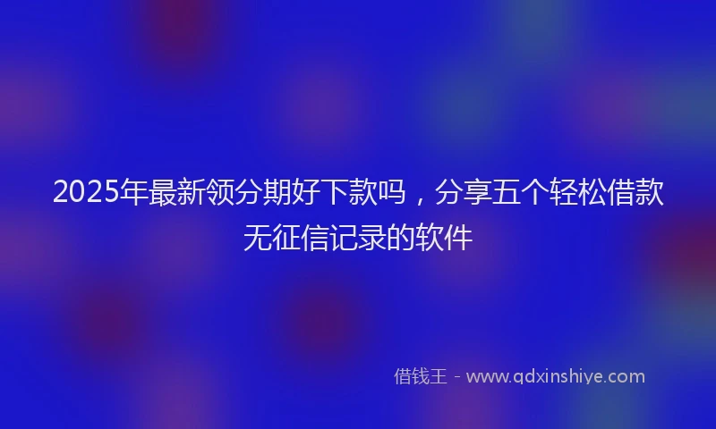 2025年最新领分期好下款吗，分享五个轻松借款无征信记录的软件