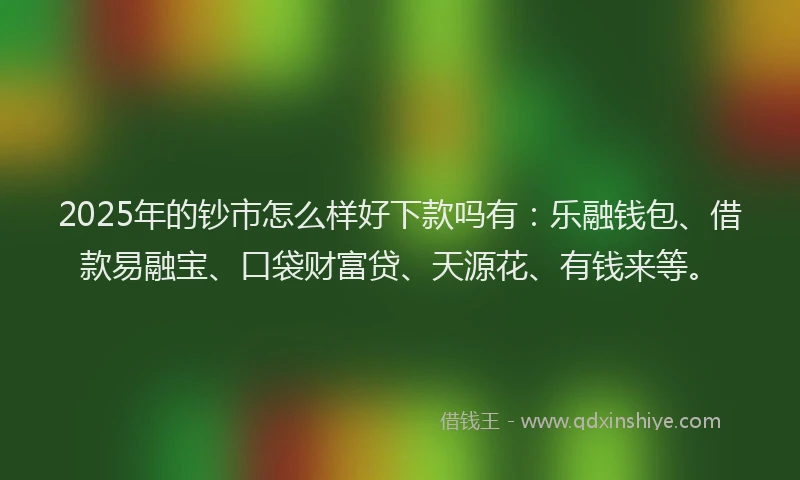 2025年的钞市怎么样好下款吗有：乐融钱包、借款易融宝、口袋财富贷、天源花、有钱来等。