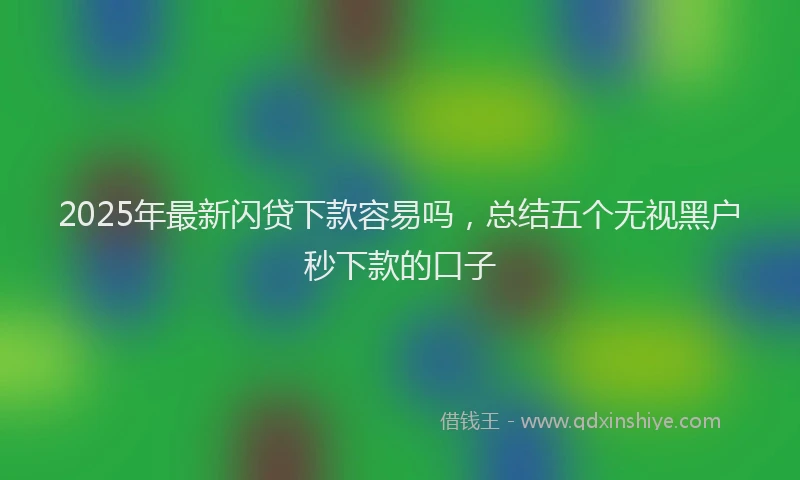 2025年最新闪贷下款容易吗，总结五个无视黑户秒下款的口子