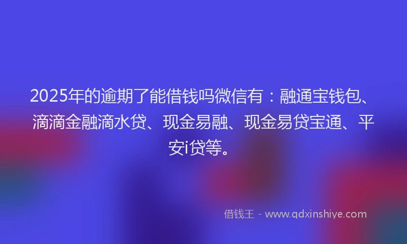 2025年的逾期了能借钱吗微信有：融通宝钱包、滴滴金融滴水贷、现金易融、现金易贷宝通、平安i贷等。