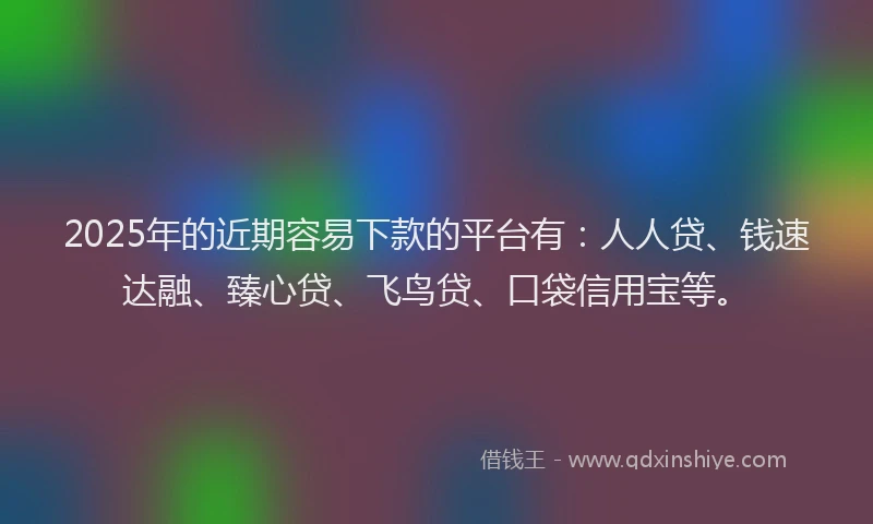 2025年的近期容易下款的平台有：人人贷、钱速达融、臻心贷、飞鸟贷、口袋信用宝等。