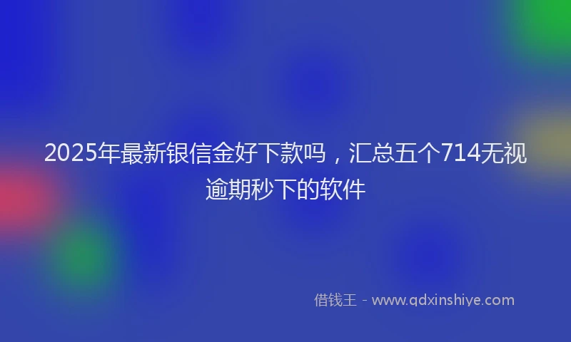 2025年最新银信金好下款吗，汇总五个714无视逾期秒下的软件