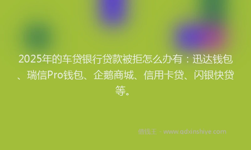 2025年的车贷银行贷款被拒怎么办有：迅达钱包、瑞信Pro钱包、企鹅商城、信用卡贷、闪银快贷等。