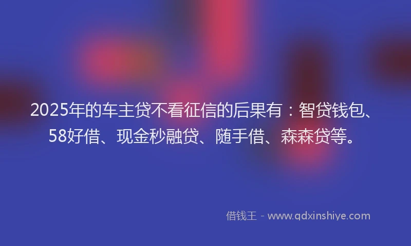 2025年的车主贷不看征信的后果有：智贷钱包、58好借、现金秒融贷、随手借、森森贷等。