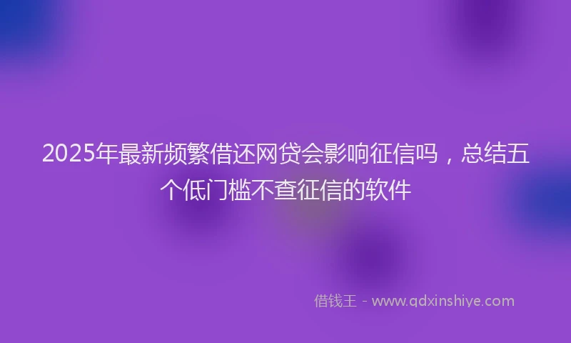 2025年最新频繁借还网贷会影响征信吗，总结五个低门槛不查征信的软件