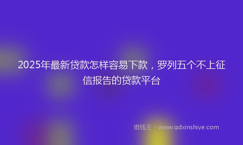 2025年最新贷款怎样容易下款，罗列五个不上征信报告的贷款平台