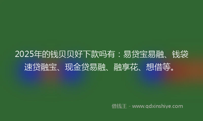 2025年的钱贝贝好下款吗有：易贷宝易融、钱袋速贷融宝、现金贷易融、融享花、想借等。
