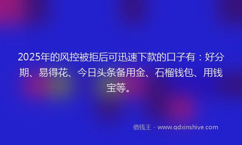 2025年的风控被拒后可迅速下款的口子有：好分期、易得花、今日头条备用金、石榴钱包、用钱宝等。
