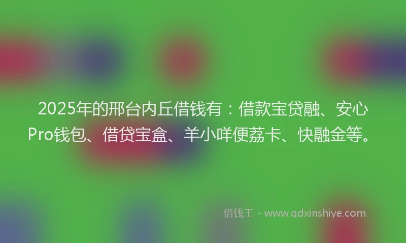 2025年的邢台内丘借钱有：借款宝贷融、安心Pro钱包、借贷宝盒、羊小咩便荔卡、快融金等。
