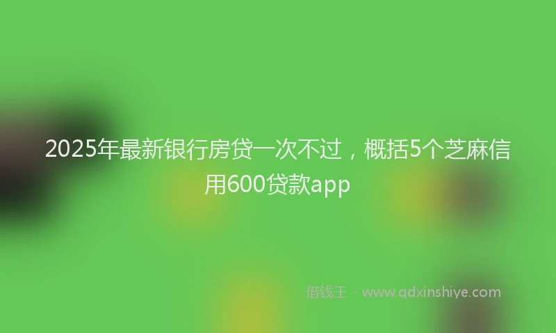 2025年最新银行房贷一次不过，概括5个芝麻信用600贷款app