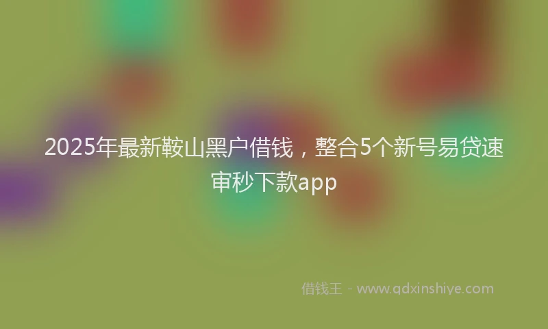 2025年最新鞍山黑户借钱，整合5个新号易贷速审秒下款app
