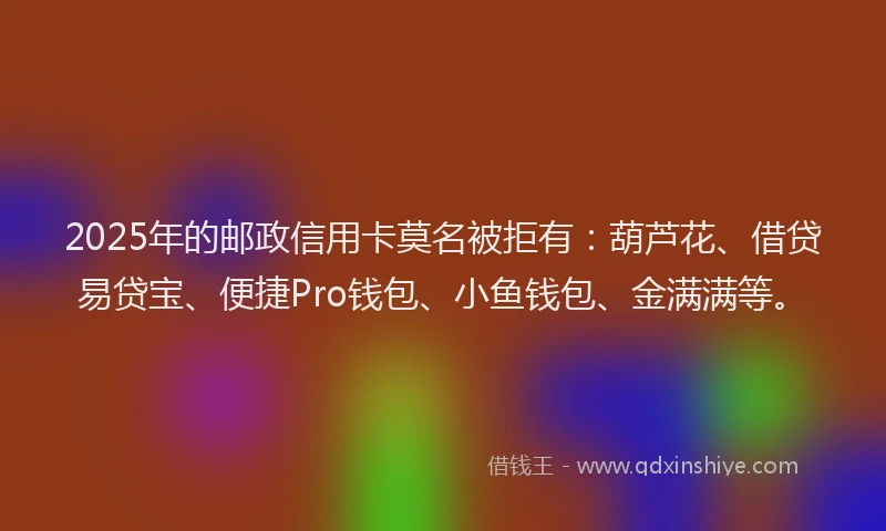 2025年的邮政信用卡莫名被拒有：葫芦花、借贷易贷宝、便捷Pro钱包、小鱼钱包、金满满等。