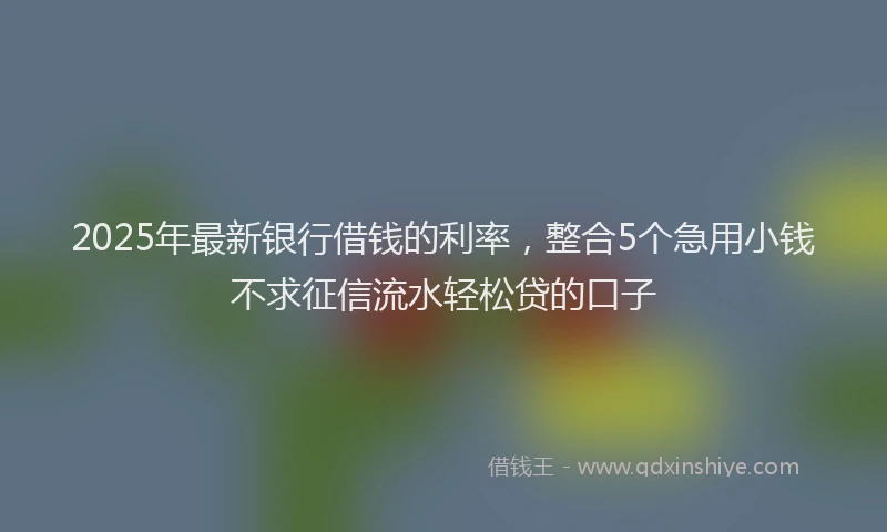 2025年最新银行借钱的利率，整合5个急用小钱不求征信流水轻松贷的口子