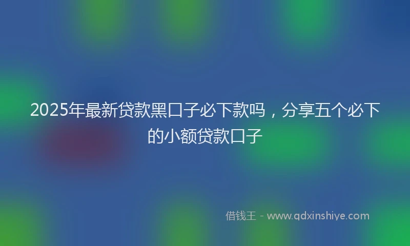 2025年最新贷款黑口子必下款吗，分享五个必下的小额贷款口子