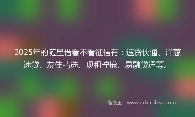 2025年的随星借看不看征信有：速贷侠通、洋葱速贷、友佳精选、现租柠檬、易融贷通等。