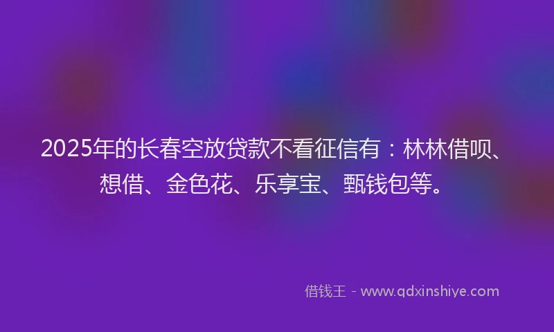 2025年的长春空放贷款不看征信有：林林借呗、想借、金色花、乐享宝、甄钱包等。