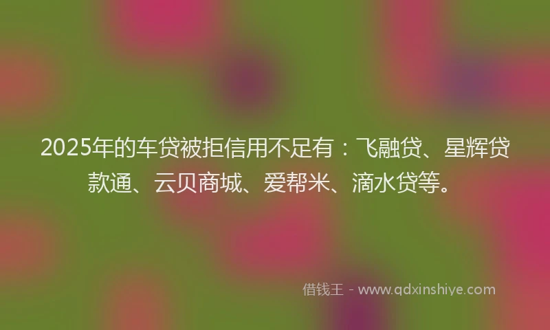 2025年的车贷被拒信用不足有：飞融贷、星辉贷款通、云贝商城、爱帮米、滴水贷等。