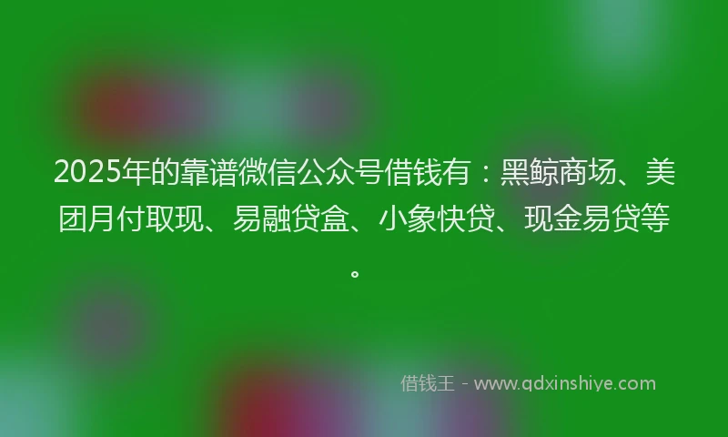 2025年的靠谱微信公众号借钱有：黑鲸商场、美团月付取现、易融贷盒、小象快贷、现金易贷等。