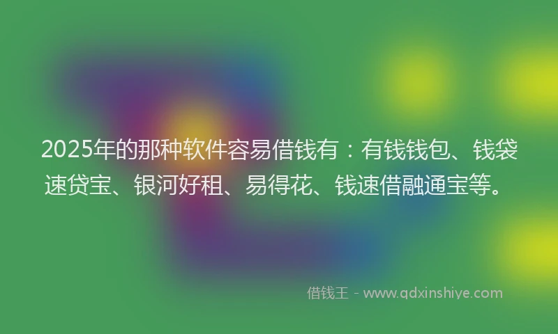 2025年的那种软件容易借钱有：有钱钱包、钱袋速贷宝、银河好租、易得花、钱速借融通宝等。