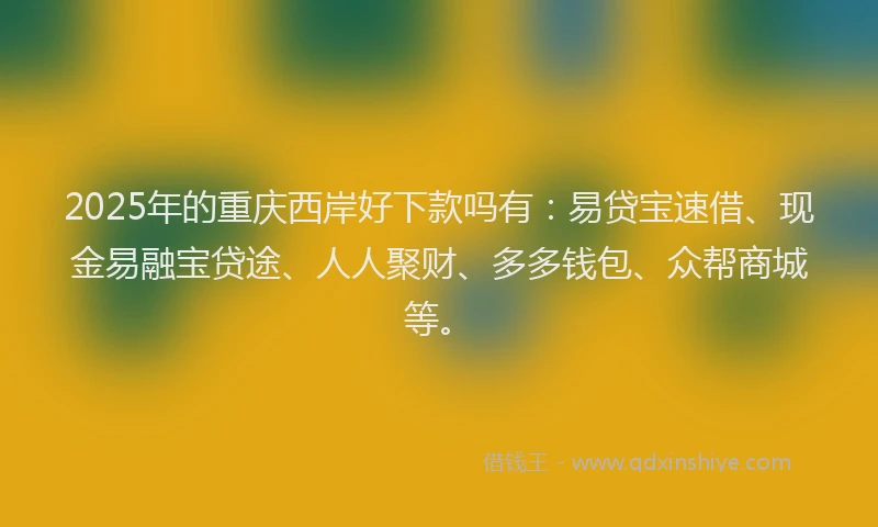2025年的重庆西岸好下款吗有：易贷宝速借、现金易融宝贷途、人人聚财、多多钱包、众帮商城等。