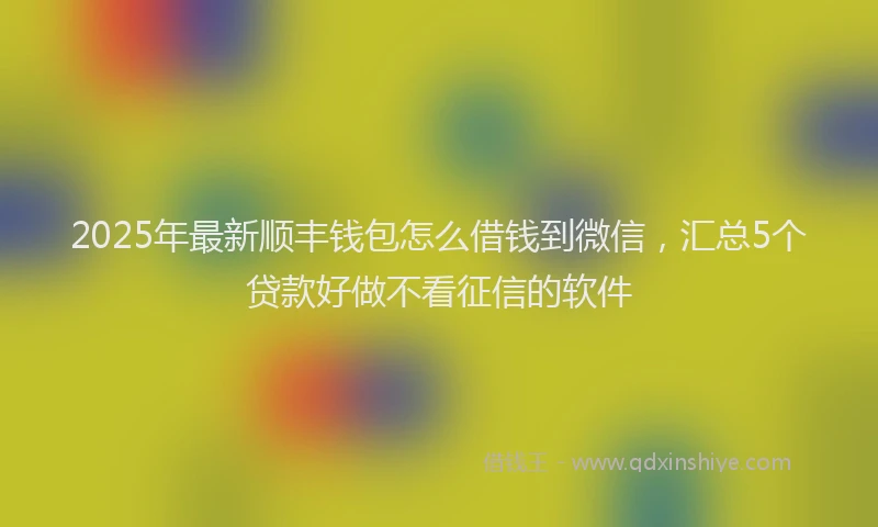 2025年最新顺丰钱包怎么借钱到微信，汇总5个贷款好做不看征信的软件