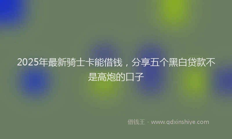 2025年最新骑士卡能借钱，分享五个黑白贷款不是高炮的口子