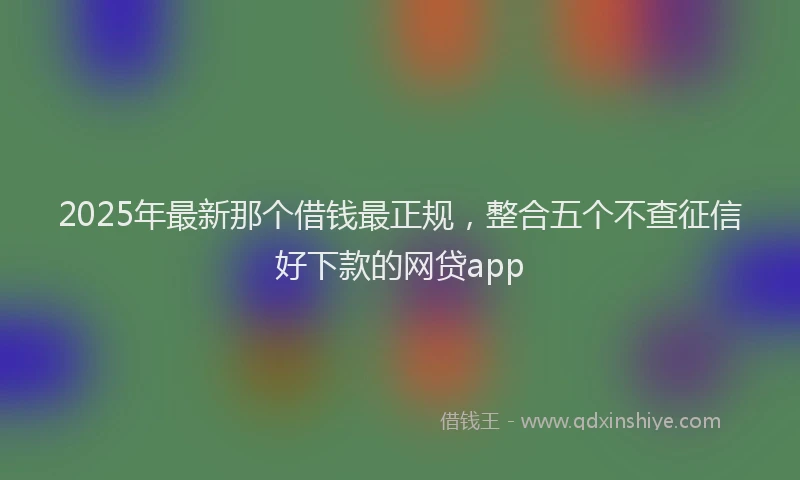 2025年最新那个借钱最正规，整合五个不查征信好下款的网贷app