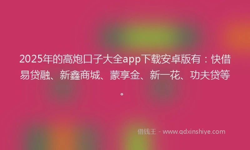 2025年的高炮口子大全app下载安卓版有：快借易贷融、新鑫商城、蒙享金、新一花、功夫贷等。