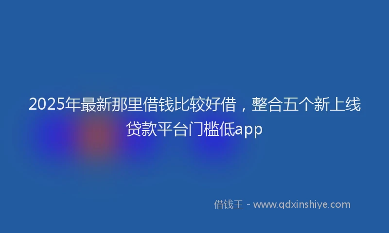 2025年最新那里借钱比较好借，整合五个新上线贷款平台门槛低app